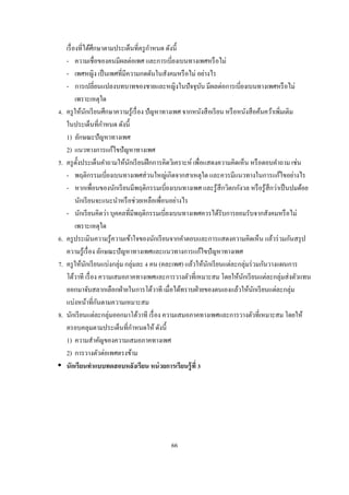 ํ
     เรื องทีได้ศึกษาตามประเด็นทีครู กาหนด ดังนี
     - ความเชือของคนมีผลต่อเพศ และการเบียงเบนทางเพศหรื อไม่
     - เพศหญิง เป็ นเพศทีมีความกดดันในสังคมหรื อไม่ อย่างไร
     - การเปลียนแปลงบทบาทของชายและหญิงในปั จจุบน มีผลต่อการเบียงเบนทางเพศหรื อไม่
                                                           ั
          เพราะเหตุใด
 .   ครู ให้นกเรี ยนศึกษาความรู ้เรื อง ปั ญหาทางเพศ จากหนังสื อเรี ยน หรื อหนังสื อค้นคว้าเพิมเติม
              ั
     ในประเด็นทีกําหนด ดังนี
     1) ลักษณะปั ญหาทางเพศ
     2) แนวทางการแก้ไขปั ญหาทางเพศ
5.   ครู ตงประเด็นคําถามให้นกเรี ยนฝึ กการคิดวิเคราะห์ เพือแสดงความคิดเห็น หรื อตอบคําถาม เช่น
           ั                   ั
     - พฤติกรรมเบียงเบนทางเพศส่ วนใหญ่เกิดจากสาเหตุใด และควรมีแนวทางในการแก้ไขอย่างไร
     - หากเพือนของนักเรี ยนมีพฤติกรรมเบียงเบนทางเพศ และรู ้สึกวิตกกังวล หรื อรู ้สึกว่าเป็ นปมด้อย
          นักเรี ยนจะแนะนําหรื อช่วยเหลือเพือนอย่างไร
     - นักเรี ยนคิดว่า บุคคลทีมีพฤติกรรมเบียงเบนทางเพศควรได้รับการยอมรับจากสังคมหรื อไม่
          เพราะเหตุใด
6.   ครู ประเมินความรู ้ความเข้าใจของนักเรี ยนจากคําตอบและการแสดงความคิดเห็น แล้วร่ วมกันสรุ ป
     ความรู ้เรื อง ลักษณะปั ญหาทางเพศและแนวทางการแก้ไขปั ญหาทางเพศ
7.   ครู ให้นกเรี ยนแบ่งกลุ่ม กลุ่มละ คน (คละเพศ) แล้วให้นกเรี ยนแต่ละกลุ่มร่ วมกันวางแผนการ
                ั                                             ั
     โต้วาที เรื อง ความเสมอภาคทางเพศและการวางตัวทีเหมาะสม โดยให้นกเรี ยนแต่ละกลุ่มส่ งตัวแทน
                                                                             ั
     ออกมาจับสลากเลือกฝ่ ายในการโต้วาที เมือได้ทราบฝ่ ายของตนเองแล้วให้นกเรี ยนแต่ละกลุ่ม
                                                                                   ั
     แบ่งหน้าทีกันตามความเหมาะสม
8.   นักเรี ยนแต่ละกลุ่มออกมาโต้วาที เรื อง ความเสมอภาคทางเพศและการวางตัวทีเหมาะสม โดยให้
     ครอบคลุมตามประเด็นทีกําหนดให้ ดังนี
     1) ความสําคัญของความเสมอภาคทางเพศ
     2) การวางตัวต่อเพศตรงข้าม
     นักเรี ยนทําแบบทดสอบหลังเรียน หน่ วยการเรียนรู้ ที




                                             66
 