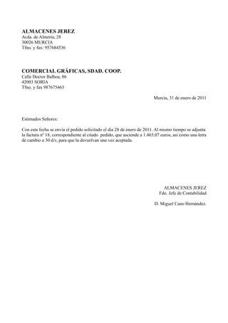 ALMACENES JEREZ
Avda. de Almería, 28
30026 MURCIA
Tfno. y fax: 957684536




COMERCIAL GRÁFICAS, SDAD. COOP.
Calle Doctor Balboa, 86
42003 SORIA
Tfno. y fax 987675463

                                                                        Murcia, 31 de enero de 2011



Estimados Señores:

Con esta fecha se envía el pedido solicitado el día 28 de enero de 2011. Al mismo tiempo se adjunta
la factura nº 18, correspondiente al citado pedido, que asciende a 1.465,07 euros, así como una letra
de cambio a 30 d/v, para que la devuelvan una vez aceptada.




                                                                             ALMACENES JEREZ
                                                                           Fdo. Jefe de Contabilidad

                                                                        D. Miguel Cano Hernández.
 
