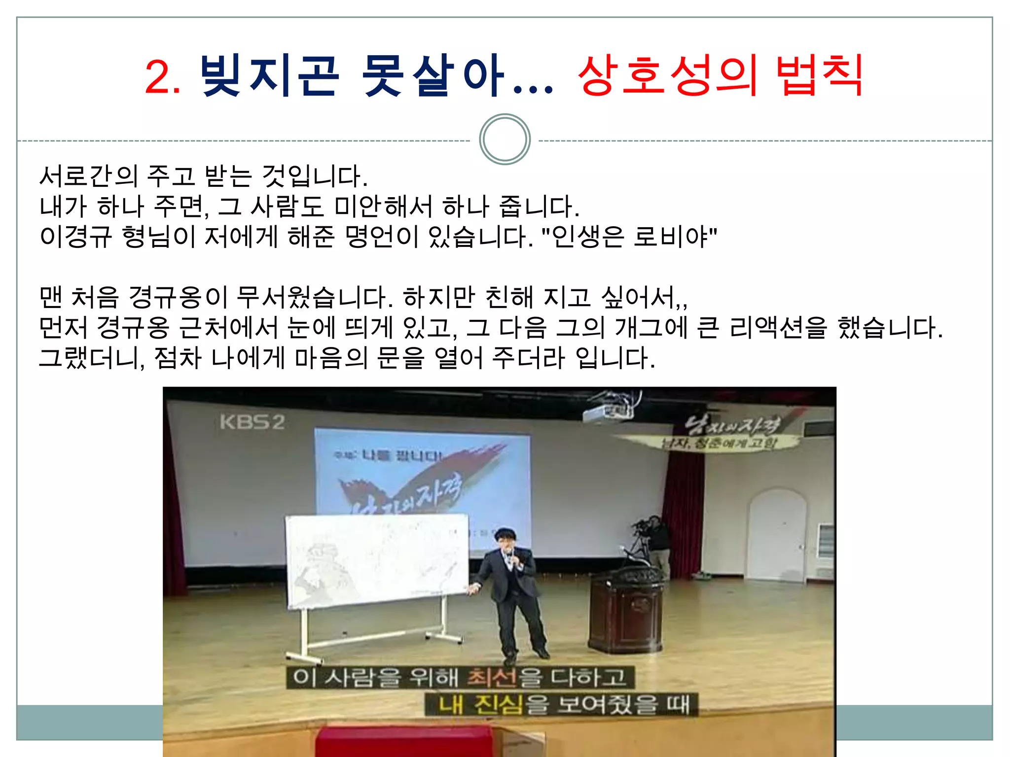 2. 빚지곤 못살아… 상호성의 법칙

서로간의 주고 받는 것입니다.
내가 하나 주면, 그 사람도 미안해서 하나 줍니다.
이경규 형님이 저에게 해준 명언이 있습니다. "인생은 로비야"

맨 처음 경규옹이 무서웠습니다. 하지만 친해 지고 싶어서,,
먼저 경규옹 근처에서 눈에 띄게 있고, 그 다음 그의 개그에 큰 리액션을 했습니다.
그랬더니, 점차 나에게 마음의 문을 열어 주더라 입니다.
 