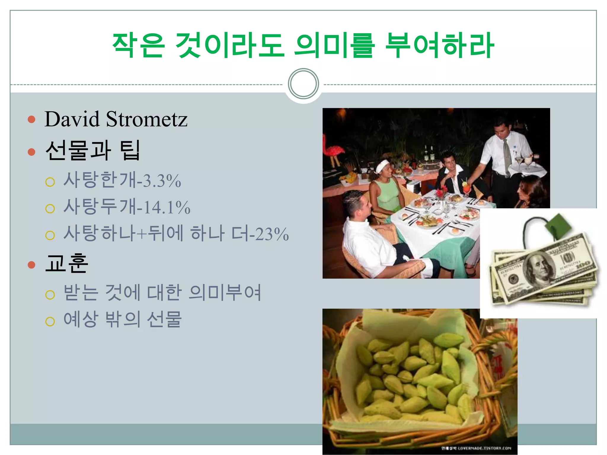 작은 것이라도 의미를 부여하라

 David Strometz
 선물과 팁
   사탕한개-3.3%

   사탕두개-14.1%

   사탕하나+뒤에 하나 더-23%

 교훈
   받는 것에 대한 의미부여

   예상 밖의 선물
 