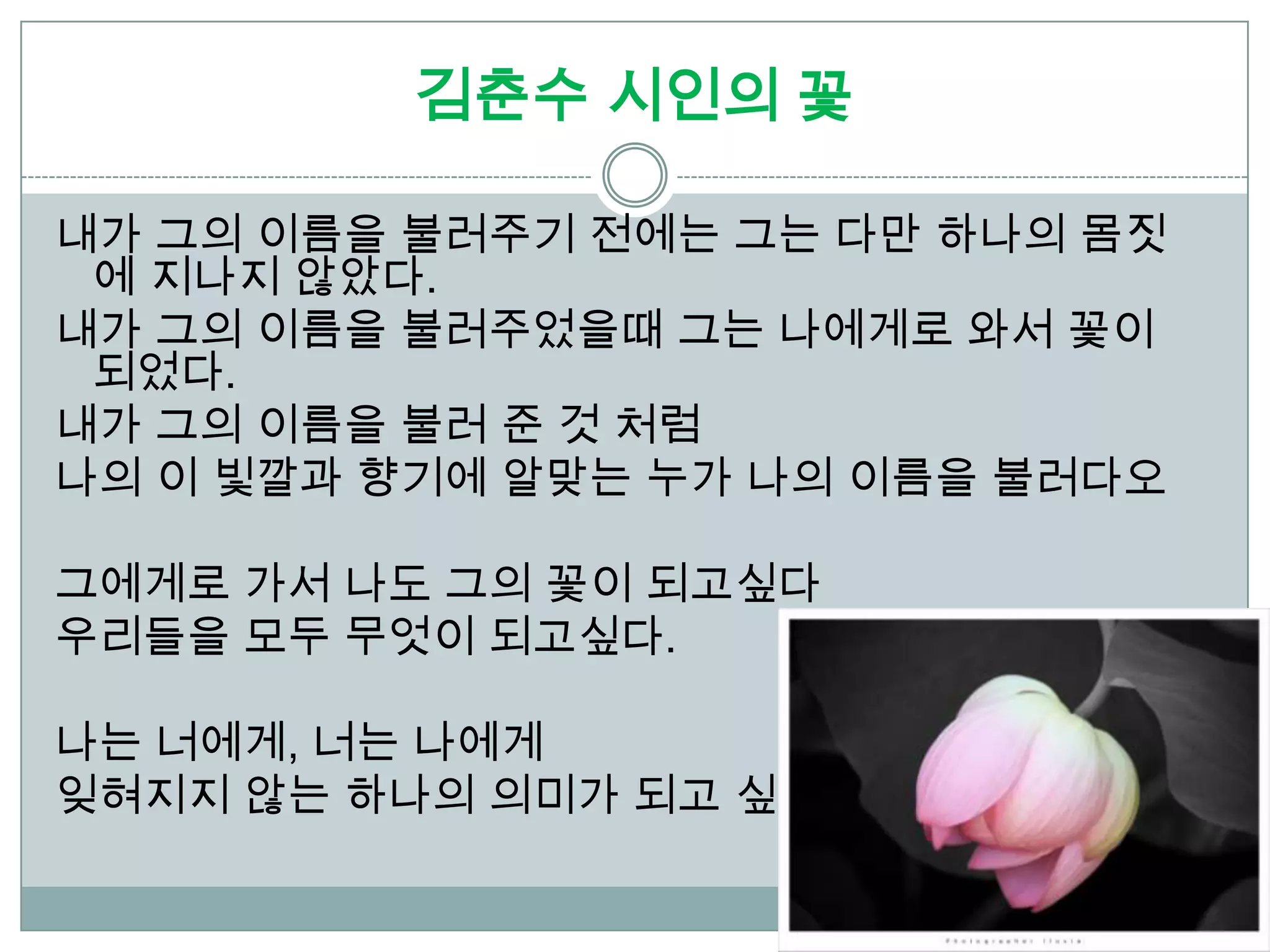 김춘수 시인의 꽃

내가 그의 이름을 불러주기 전에는 그는 다만 하나의 몸짓
 에 지나지 않았다.
내가 그의 이름을 불러주었을때 그는 나에게로 와서 꽃이
 되었다.
내가 그의 이름을 불러 준 것 처럼
나의 이 빛깔과 향기에 알맞는 누가 나의 이름을 불러다오

그에게로 가서 나도 그의 꽃이 되고싶다
우리들을 모두 무엇이 되고싶다.

나는 너에게, 너는 나에게
잊혀지지 않는 하나의 의미가 되고 싶다.
 