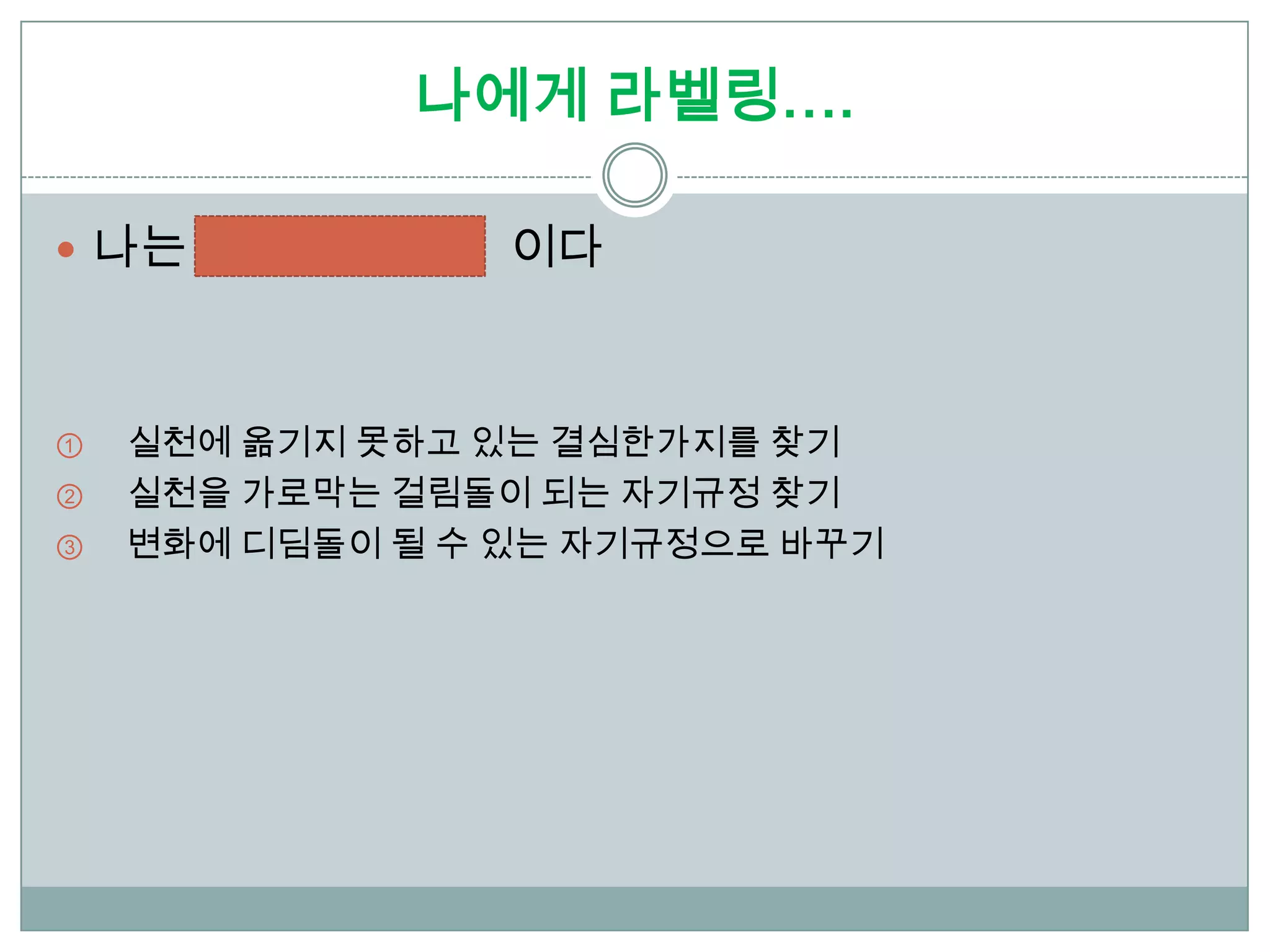 나에게 라벨링….

 나는             이다



①   실천에 옮기지 못하고 있는 결심한가지를 찾기
②   실천을 가로막는 걸림돌이 되는 자기규정 찾기
③   변화에 디딤돌이 될 수 있는 자기규정으로 바꾸기
 