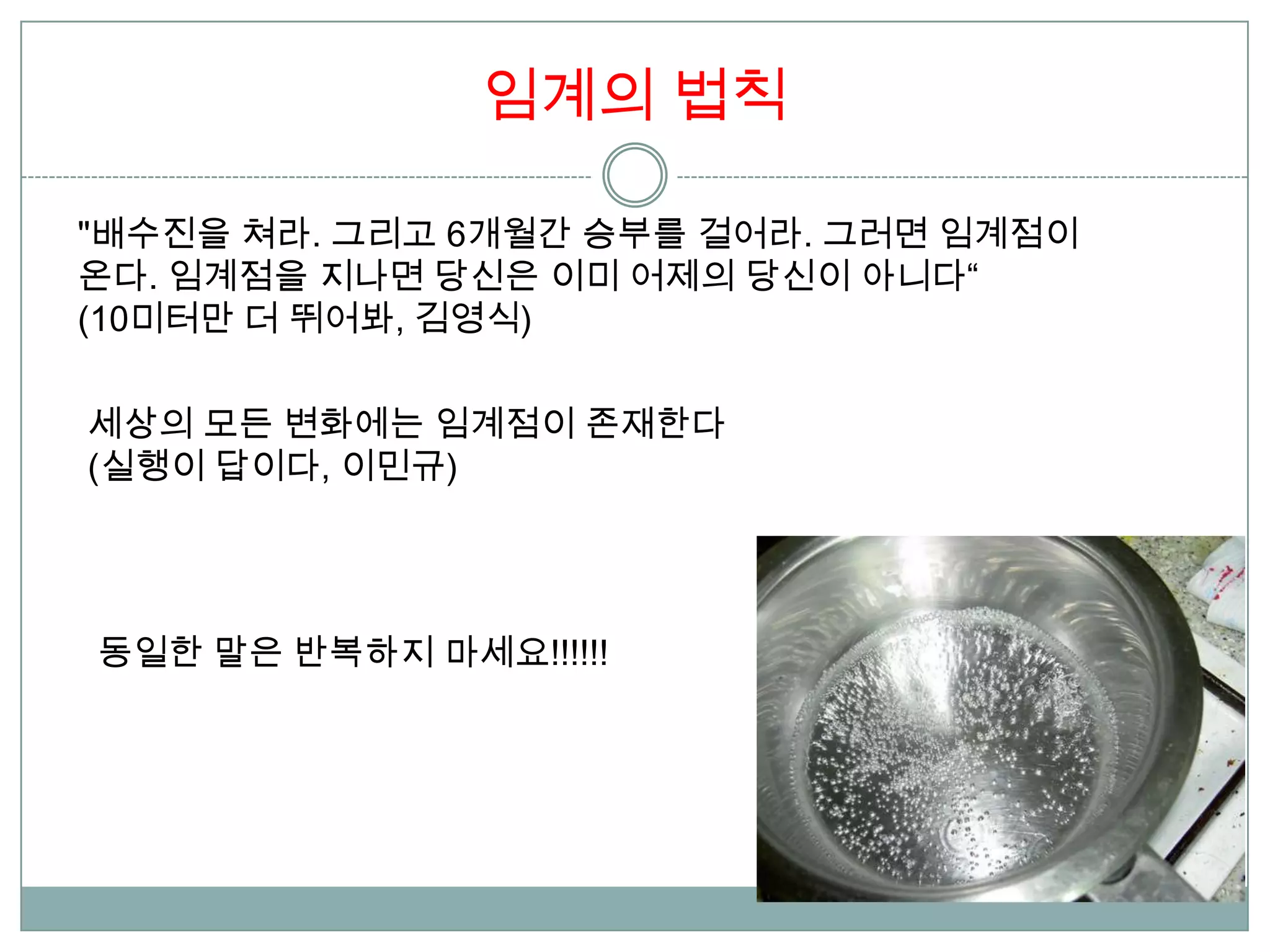 임계의 법칙

"배수진을 쳐라. 그리고 6개월간 승부를 걸어라. 그러면 임계점이
온다. 임계점을 지나면 당신은 이미 어제의 당신이 아니다“
(10미터만 더 뛰어봐, 김영식)

세상의 모든 변화에는 임계점이 존재한다
(실행이 답이다, 이민규)




동일한 말은 반복하지 마세요!!!!!!
 