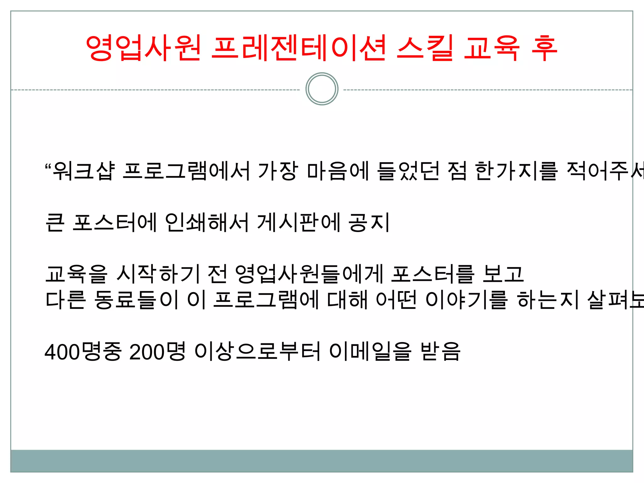 영업사원 프레젠테이션 스킬 교육 후



“워크샵 프로그램에서 가장 마음에 들었던 점 한가지를 적어주세

큰 포스터에 인쇄해서 게시판에 공지

교육을 시작하기 전 영업사원들에게 포스터를 보고
다른 동료들이 이 프로그램에 대해 어떤 이야기를 하는지 살펴보

400명중 200명 이상으로부터 이메일을 받음
 
