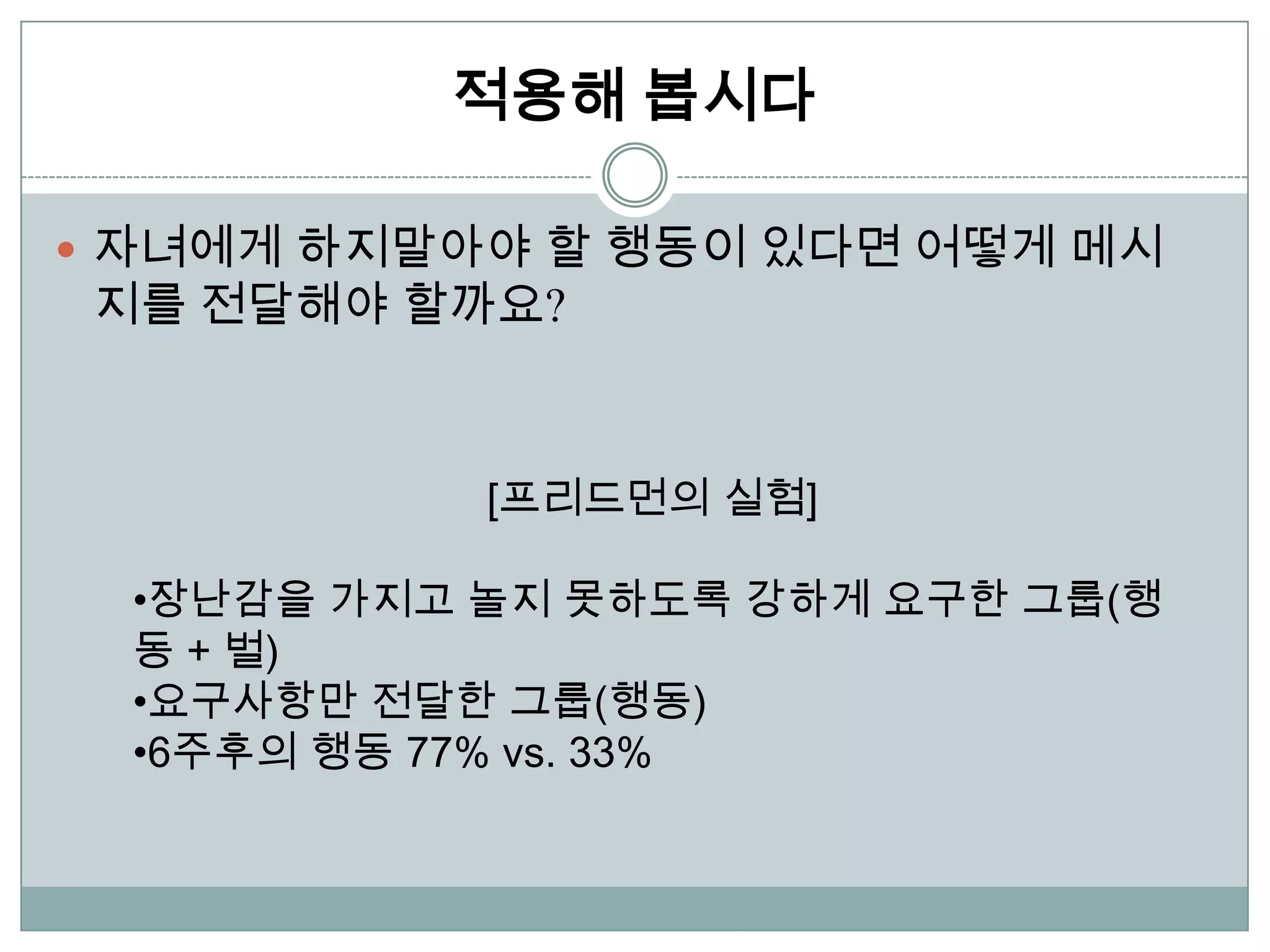 적용해 봅시다

 자녀에게 하지말아야 할 행동이 있다면 어떻게 메시
지를 전달해야 할까요?



            [프리드먼의 실험]

  •장난감을 가지고 놀지 못하도록 강하게 요구한 그룹(행
  동 + 벌)
  •요구사항만 전달한 그룹(행동)
  •6주후의 행동 77% vs. 33%
 