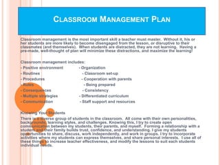 CLASSROOM MANAGEMENT PLAN

Classroom management is the most important skill a teacher must master. Without it, his or
her students are more likely to become disengaged from the lesson, or disruptive to their
classmates (and themselves). When students are distracted, they are not learning. Having a
pre-made, well-thought of plan will minimize these distractions, and maximize the learning!

Classroom management includes:
- Positive environment     - Organization
- Routines                    - Classroom set-up
- Procedures                 - Cooperation with parents
- Rules                        - Being prepared
- Consequences                - Consistency
- Multiple strategies      - Differentiated curriculum
- Communication             - Staff support and resources

Knowing Your Students
There is a diverse group of students in the classroom. All come with their own personalities,
backgrounds, learning styles, and challenges. Knowing this, I try to create open
communication between my students, their parents, and myself. Forming a relationship with a
student and their family builds trust, confidence, and understanding. I give my students
opportunities to share, discuss, work independently, and work in groups. I try to incorporate
activities where my students can express themselves, and share personal interests. I use all of
these things to increase teacher effectiveness, and modify the lessons to suit each students
individual needs.
 