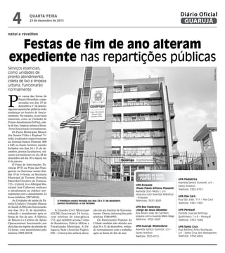 natal e réveillon
Festas de fim de ano alteram
expediente nas repartições públicas
Serviços essenciais,
como unidades de
pronto atendimento,
coleta de lixo e limpeza
urbana, funcionarão
normalmente
A Prefeitura estará fechada nos dias 24 e 31 de dezembro,
pontos facultativos, e nos feriados
P
or causa das festas de
Natal e Réveillon, come-
moradas nos dias 25 de
dezembro e 1º de janeiro,
algumas repartições públicas terão
mudanças no horário de funcio-
namento. No entanto, os serviços
essenciais, como as Unidades de
Pronto Atendimento (UPAs), cole-
ta de lixo, limpeza urbana e feiras-
-livres funcionarão normalmente.
Os Paços Municipais Moacir
dos Santos Filho e Raphael Vi-
tiello, localizados respectivamente
na Avenida Santos Dumont, 800
e 640, no Santo Antônio, estarão
fechados nos dias 24 e 31 de de-
zembro, pontos facultativos, vol-
tando normalmente no dia 28 de
dezembro até dia 30 e depois em
4 de janeiro.
O Posto de Informações Tu-
rísticas (PIT) da Praia das Pitan-
gueiras vai funcionar nesses dias,
das 10 às 14 horas, na Secretaria
Municipal de Turismo (Avenida
Marechal Deodoro da Fonseca,
723 – Centro). Já o Albergue Mu-
nicipal José Calherani realizará
o atendimento ao público nor-
malmente com o atendimento 24
horas (telefone 3387-6016).
As Unidades de saúde da Fa-
milia (Usafas) e Unidades Básicas
de Saúde (UBS) não funcionarão
nos dias 24 e 31 de dezembro,
voltando o atendimento após as
festas de fim de ano. A Fábrica
de Blocos e o Centros de Apoio
Operacaionais funcionarão nos
dois dias em regime de plantão de
24 horas, com atendimento pelo
telefone 3383-28128.
UNIDADES DE SAÚDE
- PLANTÃO 24 HORAS
UPA Enseada
(Paulo Flávio Affonso Piasenti)
Avenida Dom Pedro I, s/n
(esquina com Avenida Atlântica)
– Enseada
Telefones: 3351-3661
UPA Boa Esperança
(Jorge de Jesus Almeida)
Rua Álvaro Leão de Carmelo,
esquina com a Avenida Mário Daige
Telefone: 3355-3263
UPA Guarujá (Rodoviária)
Avenida Santos Dumont, s/n –
Santo Antônio
Telefone: 3355-9151
UPA Pediátrica
Avenida Santos Dumont, s/n –
Santo Antônio
Telefone: 3355-9151
UPA Pae Cará
Rua São João, 111 – Pae Cará
Telefone: 3341-1997
UPA Perequê
Estrada Guarujá Bertioga,
Quilômetro 7 e 8 – Perequê
Telefone: 3353-1648
UPA Santa Cruz
Rua Antônio Pinto Rodrigues,
s/n - Santa Cruz dos Navegantes
Telefone: 3354-2802
A Guarda Civil Municipal
(GCM) funcionará 24 horas,
com telefone de emergência
153, que também aciona Corpo
de Bombeiros, Polícia Militar e
Fiscalização Municipal. A De-
legacia Sede (Avenida Puglisi,
656 – Centro) não sofrerá altera-
ção em seu horário de funciona-
mento. Outras informações pelo
telefone 3386-6992.
Os Resturantes Popular da
Cidade também não abrirão nos
dias 24 e 31 de dezembro, voltan-
do normalmente com o trabalho
após as festas de fim de ano.
PedroRezende
QUARTA-FEIRA
23 de dezembro de 2015
4 GUARUJÁ
Diário Oficial
 