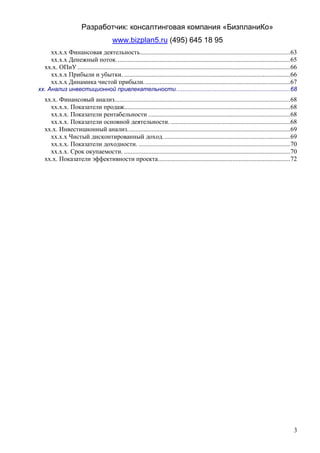 Разработчик: консалтинговая компания «БизпланиКо»
                                        www.bizplan5.ru (495) 645 18 95
    хх.х.х Финансовая деятельность .............................................................................................63
    хх.х.х Денежный поток. ...........................................................................................................65
  хх.х. ОПиУ ....................................................................................................................................66
    хх.х.х Прибыли и убытки. .......................................................................................................66
    хх.х.х Динамика чистой прибыли. ..........................................................................................67
хх. Анализ инвестиционной привлекательности. ...................................................................68
  хх.х. Финансовый анализ.............................................................................................................68
    хх.х.х. Показатели продаж.......................................................................................................68
    хх.х.х. Показатели рентабельности ........................................................................................68
    хх.х.х. Показатели основной деятельности. ..........................................................................68
  хх.х. Инвестиционный анализ. ....................................................................................................69
    хх.х.х Чистый дисконтированный доход. ..............................................................................69
    хх.х.х. Показатели доходности. ..............................................................................................70
    хх.х.х. Срок окупаемости. .......................................................................................................70
  хх.х. Показатели эффективности проекта ..................................................................................72




                                                                                                                                                 3
 