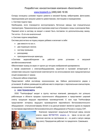 Разработчик: консалтинговая компания «БизпланиКо»
                           www.bizplan5.ru (495) 645 18 95
Склады оснащены шнеками подачи цемента в весовой бункер, вибраторами, фильтрами,
переходниками для загрузки цемента цементовозом, лестницами и ограждениями.
х. Система подачи пара.
Необходима, если планируется эксплуатировать бетонные заводы при отрицательных
температурах. Предназначена для подогрева инертных в бункерах и воды в расходном баке.
Паровой котел в систему не входит и может быть поставлен по дополнительному заказу.
Тип котла – Е-х/х или аналогичный.
х. Система подачи химдобавок.
Система рассчитана на подачу жидких добавок и включает в себя:
      две емкости по ххх л;
      два подающих насоса;
      систему промывки;
      расходомер;
      присоединительную арматуру.
х.Система     видеонаблюдения        за    работой    узлов    установки    и    загрузкой
автобетоносмесителей.
Обеспечивает вывод на экран от одного до четырех изображений одновременно.
х. Шкаф управления с электрооборудованием, защитной и пусковой аппаратурой и
элементами внешних подключений комплектуется на использование всех предусмотренных
опций независимо от заказа.
х. Внешняя кабина оператора.
Представляет собой контейнер хххххххххххххх мм. Кабина располагается рядом с
установкой. В кабине размещается рабочее место оператора с персональным компьютером,
кондиционер, отопительный прибор.
   2. ООО ТЕХНОСФЕРА
   ООО "ТехНоосфера" входит в группу частных компаний, двенадцать лет успешно
работающих в области продажи строительного оборудования и представляет широкий
спектр продукции ведущих европейских производителей. С хххх года ТехНоосфера
представляет интересы ведущего производителя европейского бетоносмесительного
оборудования - итальянской фирмы Simem и на данный момент является одним из лидеров
по поставкам европейского бетоносмесительного оборудования в Россию и страны СНГ.
                                  Компания предлагает модульный бетонный завод эконом
                               класса серии ВЕТБЕТОН, модель хх.      Цена хх ххх ххх руб.
                               (включая монтаж на протяжении хх – хх дней и запуск завода
                               под ключ). Предприятие работает по предоплате. Самовывоз.



                                                                                       35
 