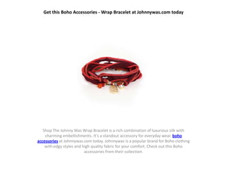 Get this Boho Accessories - Wrap Bracelet at Johnnywas.com today




   Shop The Johnny Was Wrap Bracelet is a rich combination of luxurious silk with
    charming embellishments. It's a standout accessory for everyday wear. boho
accessories at Johnnywas.com today. Johnnywas is a popular brand for Boho clothing
    with edgy styles and high quality fabric for your comfort. Check out this Boho
                          accessories from their collection.
 