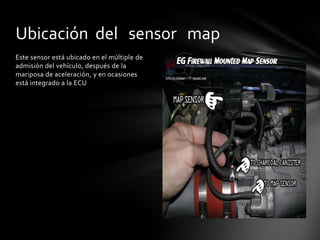Ubicación del sensor map
Este sensor está ubicado en el múltiple de
admisión del vehículo, después de la
mariposa de aceleración, y en ocasiones
está integrado a la ECU
 
