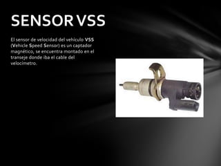 SENSOR VSS
El sensor de velocidad del vehículo VSS
(Vehicle Speed Sensor) es un captador
magnético, se encuentra montado en el
transeje donde iba el cable del
velocímetro.
 