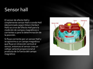 Sensor hall
El sensor de efecto Hall o
simplemente sensor Hall o sonda Hall
(denominado según Edwin Herbert
Hall) se sirve del efecto Hall para la
medición de campos magnéticos o
corrientes o para la determinación de
la posición.
Si fluye corriente por un sensor Hall y
se aproxima a un campo magnético
que fluye en dirección vertical al
sensor, entonces el sensor crea un
voltaje saliente proporcional al
producto de la fuerza del campo
magnético
 