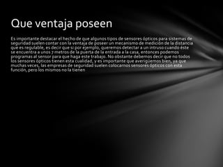 Que ventaja poseen
Es importante destacar el hecho de que algunos tipos de sensores ópticos para sistemas de
seguridad suelen contar con la ventaja de poseer un mecanismo de medición de la distancia
que es regulable, es decir que si por ejemplo, queremos detectar a un intruso cuando éste
se encuentra a unos 7 metros de la puerta de la entrada a la casa, entonces podemos
programas al sensor para que haga este trabajo. No obstante debemos decir que no todos
los sensores ópticos tienen esta cualidad, y es importante que averigüemos bien, ya que
muchas veces, las empresas de seguridad suelen colocarnos sensores ópticos con esta
función, pero los mismos no la tienen
 