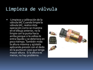 Limpieza de válvula
    Limpieza y calibración de la
    válvula IAC Cuando limpie la
    válvula IAC, realice ésta
    operación como se muestra
    en el dibujo anterior, no la
    limpie con la punta hacia
    arriba porque si la voltea le
    entra líquido y se deteriora en
    poco tiempo. También mida
    la altura máxima y ajústela
    aplicando presión con el dedo
    en la punta en caso que tenga
    mayor altura. Si la altura es
    menor, no hay problema.
 