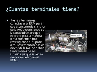 ¿Cuantas terminales tiene?
 Tiene 4 terminales
  conectadas al ECM para
  que éste controle el motor
  de la IAC dependiendo de
  la cantidad de aire que
  necesite para la marcha
  lenta aumentando o
  restringiendo el flujo del
  aire. Los embobinados del
  motor de la IAC no deben
  tener menos de 20
  Ohmios, ya que si tienen
  menos se deteriora el
  ECM.
 