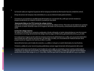 
    Su función radica en registrar la posicion de la mariposa envíando la información hacia la unidad de control.
    El tipo de sensor de mariposa más extendido en su uso es el denominado potenciómetro.

    Consiste en una resistencia variable lineal alimentada con una tensión de 5 volts que varia la resistencia
    proporcionalmente con respecto al efecto causado por esa señal.
     Detectando fallas en los TPS Control de voltaje mínimo.
    Uno de los controles que podemos realizar es la medición de voltaje mínimo. Para esto con el sistema en contacto
    utilizamos un tester haciendo masa con el negativo del tester a la carrocería y conectando el positivo al cable de
    señal.
    Control de voltaje máximo
    Se realiza con el sistema en contacto y acelerador a fondo utilizando un tester obteniéndose en caso de correcto
    una tensión en el rango de la tensión de voltaje máxima segun el fabricante, generalmente entre 4 y 4.6 volts.
    Si no ejercemos ninguna acción sobre la mariposa entonces la señal estaría en 0 volts, con una acción total sobre
    ésta la señal sera del máximo de la tensión, por ejemplo 4.6 volts, con una aceleración media la tensión sería
    proporcional con respecto a la maxima, es decir 2.3 volts.
    Generalmente tiene 3 terminales de conexión, o 4 cables si incluyen un switch destinado a la marcha lenta.
    Si tienen 3 cables el cursor recorre la pista pudiéndose conocer según la tensión dicha la posición del cursor.
    Si posee switch para marcha lenta (4 terminales) el cuarto cable va conectado a masa cuando es detectada la
    mariposa en el rango de marcha lenta, que depende segun el fabricante y modelo (por ejemplo General Motors
    acostumbra situar este rango en 0.5 +/- 0.05 volts, mientras que bosh lo hace por ejemplo de 0.45 a 0.55 Volts).

 