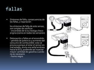 fallas
   Síntomas de falla, consecuencias de
    las fallas, y reparación
    los síntomas de falla de este sensor,
    son simples de verificar:
    - encendido de la luz testigo checo
    engina (como en todos los sensores)

   Detonación y fallas en el encendido
    - pérdida de potencia y aumento del
    consumo de combustible: esto se
    provoca porque al estar el sensor en
    mal estado, envía una señal errónea
    hacia la ECU, pudiendo así inyectar
    mayor cantidad de gasolina cuando
    no es necesario
    - humo negro
 