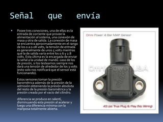 Señal                     que                   envía
   Posee tres conexiones, una de ellas es la
    entrada de corriente que provee la
    alimentación al sistema, una conexión de
    masa y otra de salida. La conexión de masa
    se encuentra aproximadamente en el rango
    de los 0 a 0.08 volts, la tensión de entrada
    es generalmente de unos 5 volts mientras
    que la de salida varía entre los 0.6 y 2.8
    volts. Esta última es la encargada de enviar
    la señal a la unidad de mando. caso de los
    de presión, si los testeamos siempre nos
    dará una tensión de alrededor de los 3 volts
    (esto solo nos notificará que el sensor está
    funcionando).
    Estos sensores toman la presión
    barométrica además de la presión de la
    admisión obteniendo la presión absoluta
    del resto de la presión barométrica y la
    presión creada por el vacío del cilindro.
    diferencia se produce en ralentí,
    disminuyendo esta presión al acelerar y
    luego una diferencia mínima con la
    mariposa totalmente abierta.
 