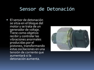 Sensor de Detonación

 El sensor de detonación
  se sitúa en el bloque del
  motor y se trata de un
  generador de voltaje.
  Tiene como objetivo
  recibir y controlar las
  vibraciones anormales
  producidas por el
  pistoneo, transformando
  estas oscilaciones en una
  tensión de corriente que
  aumentará si la
  detonación aumenta.
 