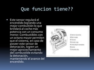 Que funcion tiene??
 Este sensor regulará el
  encendido logrando una
  mejor combustión lo que
  brindará al coche más
  potencia con un consumo
  menor. Combustibles con
  un octano mayor permiten
  que el sistema, en caso de
  poseer este sensor de
  detonación, logren un
  mejor aprovechamiento
  del combustible evitando
  la detonación,
  manteniendo el avance del
  encendido.
 