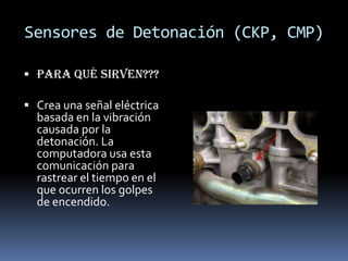 Sensores de Detonación (CKP, CMP)

 Para qué sirven???

 Crea una señal eléctrica
  basada en la vibración
  causada por la
  detonación. La
  computadora usa esta
  comunicación para
  rastrear el tiempo en el
  que ocurren los golpes
  de encendido.
 