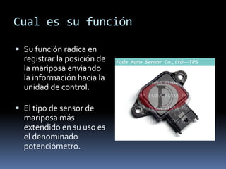 Cual es su función

 Su función radica en
  registrar la posición de
  la mariposa enviando
  la información hacia la
  unidad de control.

 El tipo de sensor de
  mariposa más
  extendido en su uso es
  el denominado
  potenciómetro.
 