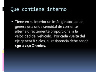 Que contiene interno

 Tiene en su interior un imán giratorio que
  genera una onda senoidal de corriente
  alterna directamente proporcional a la
  velocidad del vehículo. Por cada vuelta del
  eje genera 8 ciclos, su resistencia debe ser de
  190 a 240 Ohmios.
 
