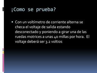 ¡Como se prueba?

 Con un voltímetro de corriente alterna se
  checa el voltaje de salida estando
  desconectado y poniendo a girar una de las
  ruedas motrices a unas 40 millas por hora. El
  voltaje deberá ser 3.2 voltios
 