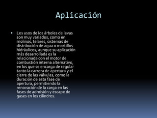 Aplicación
 Los usos de los árboles de levas
   son muy variados, como en
   molinos, telares, sistemas de
   distribución de agua o martillos
   hidráulicos, aunque su aplicación
   más desarrollada es la
   relacionada con el motor de
   combustión interna alternativo,
   en los que se encarga de regular
   tanto la carrera de apertura y el
   cierre de las válvulas, como la
   duración de esta fase de
   apertura, permitiendo la
   renovación de la carga en las
   fases de admisión y escape de
   gases en los cilindros.
 