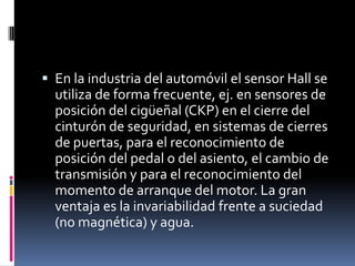  En la industria del automóvil el sensor Hall se
  utiliza de forma frecuente, ej. en sensores de
  posición del cigüeñal (CKP) en el cierre del
  cinturón de seguridad, en sistemas de cierres
  de puertas, para el reconocimiento de
  posición del pedal o del asiento, el cambio de
  transmisión y para el reconocimiento del
  momento de arranque del motor. La gran
  ventaja es la invariabilidad frente a suciedad
  (no magnética) y agua.
 