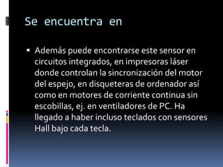 Se encuentra en

 Además puede encontrarse este sensor en
  circuitos integrados, en impresoras láser
  donde controlan la sincronización del motor
  del espejo, en disqueteras de ordenador así
  como en motores de corriente continua sin
  escobillas, ej. en ventiladores de PC. Ha
  llegado a haber incluso teclados con sensores
  Hall bajo cada tecla.
 