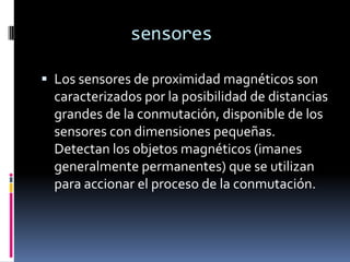 sensores

 Los sensores de proximidad magnéticos son
  caracterizados por la posibilidad de distancias
  grandes de la conmutación, disponible de los
  sensores con dimensiones pequeñas.
  Detectan los objetos magnéticos (imanes
  generalmente permanentes) que se utilizan
  para accionar el proceso de la conmutación.
 