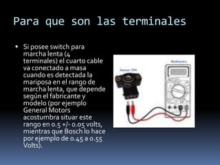 Para que son las terminales
 Si posee switch para
  marcha lenta (4
  terminales) el cuarto cable
  va conectado a masa
  cuando es detectada la
  mariposa en el rango de
  marcha lenta, que depende
  según el fabricante y
  modelo (por ejemplo
  General Motors
  acostumbra situar este
  rango en 0.5 +/- 0.05 volts,
  mientras que Bosch lo hace
  por ejemplo de 0.45 a 0.55
  Volts).
 