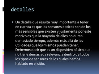 detalles

 Un detalle que resulta muy importante a tener
  en cuenta es que los sensores opticos son de los
  más sensibles que existen y justamente por este
  motivo es que la mayoría de ellos no duran
  demasiado tiempo, además más allá de las
  utilidades que los mismos pueden tener.
  Debemos decir que es un dispositivo básico que
  no tiene demasiada relevancia dentro de todos
  los tipos de sensores de los cuales hemos
  hablado en el sitio.
 