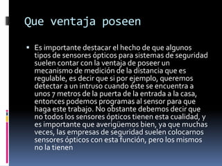 Que ventaja poseen

 Es importante destacar el hecho de que algunos
  tipos de sensores ópticos para sistemas de seguridad
  suelen contar con la ventaja de poseer un
  mecanismo de medición de la distancia que es
  regulable, es decir que si por ejemplo, queremos
  detectar a un intruso cuando éste se encuentra a
  unos 7 metros de la puerta de la entrada a la casa,
  entonces podemos programas al sensor para que
  haga este trabajo. No obstante debemos decir que
  no todos los sensores ópticos tienen esta cualidad, y
  es importante que averigüemos bien, ya que muchas
  veces, las empresas de seguridad suelen colocarnos
  sensores ópticos con esta función, pero los mismos
  no la tienen
 
