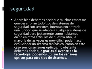 seguridad

 Ahora bien debemos decir que muchas empresas
  que desarrollan todo tipo de sistemas de
  seguridad con sensores, intentan encontrarle
  una función que se adapte a cualquier sistema de
  seguridad pero justamente como habíamos
  dicho en otros artículos de nuestro sitio, la
  mayoría de las veces es muy difícil poder hacer
  evolucionar un sistema tan básico, como en este
  caso son los sensores opticos, no obstante
  debemos decir que gracias al avance de la
  tecnología, podemos utilizar los sensores
  opticos para otro tipo de sistemas.
 