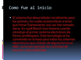 Como fue al inicio

 El sistema fue desarrollado inicialmente para
  los aviones, los cuales acostumbran a tener
  que frenar fuertemente una vez han tomado
  tierra. En 1978 Bosch hizo historia cuando
  introdujo el primer sistema electrónico de
  frenos antibloqueo. Esta tecnología se ha
  convertido en la base para todos los sistemas
  electrónicos que utilizan de alguna forma el
  ABS, como por ejemplo los controles de
  tracción y de estabilidad.
 