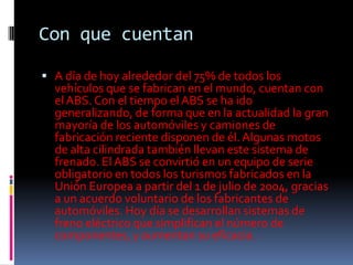Con que cuentan

 A día de hoy alrededor del 75% de todos los
  vehículos que se fabrican en el mundo, cuentan con
  el ABS. Con el tiempo el ABS se ha ido
  generalizando, de forma que en la actualidad la gran
  mayoría de los automóviles y camiones de
  fabricación reciente disponen de él. Algunas motos
  de alta cilindrada también llevan este sistema de
  frenado. El ABS se convirtió en un equipo de serie
  obligatorio en todos los turismos fabricados en la
  Unión Europea a partir del 1 de julio de 2004, gracias
  a un acuerdo voluntario de los fabricantes de
  automóviles. Hoy día se desarrollan sistemas de
  freno eléctrico que simplifican el número de
  componentes, y aumentan su eficacia.
 