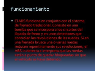 funcionamiento

 El ABS funciona en conjunto con el sistema
  de frenado tradicional. Consiste en una
  bomba que se incorpora a los circuitos del
  líquido de freno y en unos detectores que
  controlan las revoluciones de las ruedas. Si en
  una frenada brusca una o varias ruedas
  reducen repentinamente sus revoluciones, el
  ABS lo detecta e interpreta que las ruedas
  están a punto de quedar bloqueadas sin que
  el vehículo se haya detenido.
 