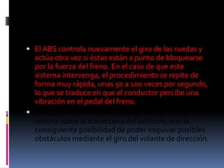  El ABS controla nuevamente el giro de las ruedas y
  actúa otra vez si éstas están a punto de bloquearse
  por la fuerza del freno. En el caso de que este
  sistema intervenga, el procedimiento se repite de
  forma muy rápida, unas 50 a 100 veces por segundo,
  lo que se traduce en que el conductor percibe una
  vibración en el pedal del freno.
 El ABS permite que el conductor siga teniendo el
  control sobre la trayectoria del vehículo, con la
  consiguiente posibilidad de poder esquivar posibles
  obstáculos mediante el giro del volante de dirección.
 
