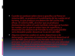  Cuando se conduce sobre nieve o gravilla y se frena sin
  sistema ABS, se produce el hundimiento de las ruedas en el
  terreno, lo que produce una detención del coche más
  eficaz. El sistema ABS, al evitar que se produzca
  deslizamiento sobre el suelo también evita que se hundan
  las ruedas, por lo que en estos tipos de superficie, y
  deseando una distancia de frenado lo más corta posible
  sería deseable poder desactivar la acción del ABS.
 Algunos sistemas usados en autos deportivos o de
  desempeño, permiten al sistema del vehículo desactivar el
  uso del ABS para producir una frenada más brusca al
  principio y permitir el control del mismo con una velocidad
  más baja. Es decir el sistema antibloqueo entra a trabajar
  con retraso, permitiendo derrapes controlados o
  enterramientos en terrenos blandos
 
