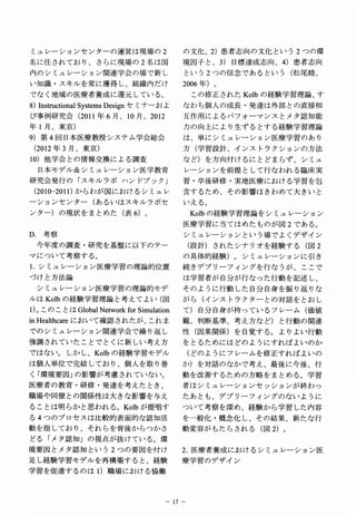 ミュレーションセンターの運営は現場の２                    の文化、２）患者志向の文化という２つの環
名に任されており、さらに現場の２名は国                    境因子と、３）目標達成志向、４）患者志向
内のシミュレーション関連学会の場で新し                    という２つの信念であるという（松尾睦、
い知識・スキルを常に獲得し、組織内だけ                    2006年 。
                                            ）
でなく地域の医療者養成に還元している。                        この修正されたＫｏｌｂの経験学習理論､ す
8)InstructionalSystemsDesignセ ナ お
                             ミーよ       なわち個人の成長・発達は外部との直接相
び事例研究会（2 0 1 1 年６月、１０月、２０１２            互作用によるパフォーマンスとメタ認知能
年１月、東京）                                力の向上により生ずるとする経験学習理論
9 ）第４回日本医療教授システム学会総会                   は、単にシミュレーション医療学習のあり
 （ 012年 月 東 ）
  2    ３ 、 京                           方（学習設計、インストラクションの方法
１０）他学会との情報交換による調査                      など）を方向付けるにとどまらず、シミュ
  日本モデル＆シミュレーション医学教育                   レーションを前提として行なわれる臨床実
研究会発行の「スキルラボハンドブック」                    習．卒後研修・実地医療における学習を包
 （2 0 1 0 - 2 0 1 1 ）からわが国におけるシミュレ     含するため、その影響はきわめて大きいと
ーションセンター（あるいはスキルラボセ                    いえる。
ンター）の現状をまとめた（表６）。                          K o l b の経験学習理論をシミュレーション
                                       医療学習に当てはめたものが図２である。
Ｄ，考察                                   シミュレーションという場でよくデザイン
 今年度の調査・研究を基盤に以下のテー                        （設計）されたシナリオを経験する（図２
マについて考察する。                             の具体的経験）。シミュレーションに引き
１．シミュレーション医療学習の理論的位置                   続きデブリーフィングを行なうが、ここで
づけと方法論                                 は学習者が自分が行なった行動を記述し、
 シミュレーション医療学習の理論的モデ                    そのように行動した自分自身を振り返りな
ルはＫｏｌｂの経験学習理論と考えてよい（図                  がら（インストラクターとの対話をとおし
l)。 の と GlobalNetwolkfbrSimulation
   ここは                                 て）自分自身が持っているフレーム（価値
inHealthcareに い 確 さ た 、 れ
             お て 認 れ が こ ま             観、判断基準、考え方など）と行動の関連
でのシミュレーション関連学会で繰り返し                    性（因果関係）を自覚する。よりよい行動
強調されていたことでとくに新しい考え方                    をとるためにはどのようにすればよいのか
ではない。しかし、Ｋｏｌｂの経験学習モデル                      （どのようにフレームを修正すればよいの
は個人単位で完結しており、個人を取り巻                    か）を対話のなかで考え、最後に今後、行
く「環境要因｣ の影響が考慮されていない。                  動を改善するための方略をまとめる。学習
医療者の教育・研修・発達を考えたとき、                    者はシミュレーションセッションが終わっ
職場や同僚との関係’性は大きな影響を与え                   たあとも、デブリーフィングのないように
ることは明らかと思われる。Ｋｏｌｂが提唱す                  ついて考察を深め、経験から学習した内容
る４つのプロセスは比較的表面的な認知活                    を一般化・概念化し、その結果、新たな行
動を指しており、それらを背後からつかさ                    動変容がもたらされる（図２）。
どる「メタ認知」の視点が抜けている。環
境要因とメタ認知という２つの要因を付け                    2 ．医療者養成におけるシミュレーション医
足し経験学習モデルを再構築すると、経験                    療学習のデザイン
学習を促進するのはｌ）職場における' 協働



                                     １７−
 