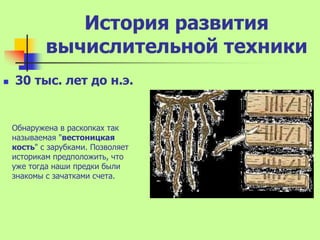 История развития
            вычислительной техники
   30 тыс. лет до н.э.


    Обнаружена в раскопках так
    называемая "вестоницкая
    кость" с зарубками. Позволяет
    историкам предположить, что
    уже тогда наши предки были
    знакомы с зачатками счета.
 