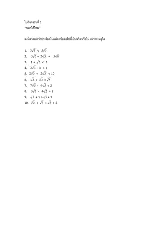ใบกิจกรรมที่ 1
“บอกไดไหม”

จงพิจารณาวาประโยคในแตละขอตอไปนี้เปนจริงหรือไม เพราะเหตุใด

1. 3 5 < 5 3
2. 3 5 + 2 3 = 5 8
3. 1 + 5 < 3
4. 2 3 - 3 < 1
5. 2 3 + 2 3 < 10
6. 2 + 3 > 5
7. 7 5 - 6 5 < 2
8. 5 3 - 4 2 > 1
9. 3 + 5 > 5 + 3
10. 2 + 3 + 5 > 5
 