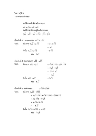 ใบความรูที่ 1
“การบวกและการลบ”

           สมบัติการสลับที่สาหรับการบวก
                            ํ
             a b b a
           สมบัติการเปลี่ยนหมูสําหรับการบวก
           ( a  b)  c  a  ( b  c)


ตัวอยางที่ 1 จงหาผลบวก 4        2 2 2
วิธีทํา      เนื่องจาก 4 2  2   2           = (4+2)    2
                                             = 2
           ดังนั้น   4 2 2 2                =6 2
                       ตอบ 6     2


ตัวอยางที่ 2 จงหาผลบวก 12 +         27
วิธีทํา      เนื่องจาก 12 + 27               = 2 2 2 +     3 3 3
                                             = 2 3 +3 3
                                             = (2+3) 3
                                             = 5 3
           ดังนั้น    12 + 27                =5 3
                       ตอบ 5     3


ตัวอยางที่ 3 จงหาผลลบ            3 20 - 500
วิธีทํา      เนื่องจาก 3 20 - 500
                        = 3 2  2  5 + 10  10  5 -   66 2
                        = 3(2 5 ) - 10 5
                        = 6 5 - 10 5
                        = -4 5
             ดังนั้น 3 20 - 500 = -4 5
                        ตอบ -4 5
 
