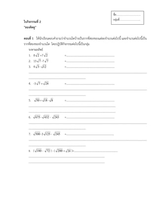 ชือ…………………………
                                                                        กลุ่มที……………………..
ใบกิจกรรมที่ 2
"ลองคิดดู"

ตอนที่ 1 ใหนักเรียนตอบคําถามวาจํานวนใดบางเปนรากทีสองของแตละจํานวนตอไปนี้ และจํานวนตอไปนี้เปน
                                                       ่
รากทีสองของจํานวนใด โดยปฏิบัติกิจกรรมตอไปนีเ้ ปนกลุม
     ่                                               
   จงหาผลลัพธ
   1. 8 2 +7 2                  =……………………………………………………………..
   2. 15 7 -7 7                 =……………………………………………………………..
   3. 4 3 - 12                  =……………………………………………………………..
   …………………………………………………………………………………………………………………………………………………………
   …………………………………………………………………………
   4. -3 7 + 28                 =……………………………………………………………..
   …………………………………………………………………………………………………………………………………………………………
   …………………………………………………………………………
   5. 50 + 18 - 8               =……………………………………………………………..
   ………………………………………………………………………………………………………………..
   ………………………………………………………………………………………………………………..
   6. 675 - 432 - 243 =……………………………………………………………..
   …………………………………………………………………………………………………………………………………………………………
   …………………………………………………………………………
   7. 500 -3 125 - 245 =…………………………………………………………….
   …………………………………………………………………………………………………………………………………………………………
   …………………………………………………………………………
   8. ( 180 - 72 ) - ( 200 + 20 )=……………………………………………………….
   ………………………….………………………………………………………………………
   ………………………………………………………………………………………………….
 