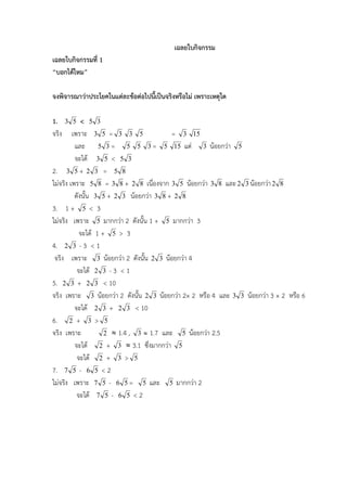 เฉลยใบกิจกรรม
เฉลยใบกิจกรรมที่ 1
“บอกไดไหม”

จงพิจารณาวาประโยคในแตละขอตอไปนี้เปนจริงหรือไม เพราะเหตุใด

1.     3 5   < 5 3
จริง     เพราะ 3 5 = 3 3 5                = 3 15
          และ 5 3 = 5 5 3 = 5 15 แต 3 นอยกวา 5
          จะได 3 5 < 5 3
2. 3 5 + 2 3 = 5 8
ไมจริง เพราะ 5 8 = 3 8 + 2 8 เนื่องจาก 3 5 นอยกวา 3 8 และ 2 3 นอยกวา 2 8
          ดังนั้น 3 5 + 2 3 นอยกวา 3 8 + 2 8
3. 1 + 5 < 3
ไมจริง เพราะ 5 มากกวา 2 ดังนั้น 1 + 5 มากกวา 3
            จะได 1 + 5 > 3
4. 2 3 - 3 < 1
 จริง เพราะ 3 นอยกวา 2 ดังนั้น 2 3 นอยกวา 4
           จะได 2 3 - 3 < 1
5. 2 3 + 2 3 < 10
จริง เพราะ 3 นอยกวา 2 ดังนั้น 2 3 นอยกวา 2× 2 หรือ 4 และ 3 3 นอยกวา 3 × 2 หรือ 6
          จะได 2 3 + 2 3 < 10
6. 2 + 3 > 5
จริง เพราะ           2  1.4 , 3  1.7 และ 5 นอยกวา 2.5
          จะได 2 + 3  3.1 ซึ่งมากกวา 5
           จะได 2 + 3 > 5
7. 7 5 - 6 5 < 2
ไมจริง เพราะ 7 5 - 6 5 = 5 และ 5 มากกวา 2
           จะได 7 5 - 6 5 < 2
 