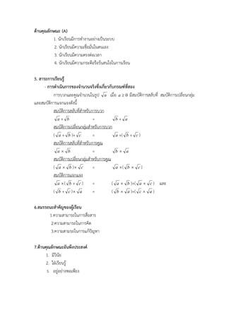 ดานคุณลักษณะ (A)
           1. นักเรียนมีการทํางานอยางเปนระบบ
           2. นักเรียนมีความเชื่อมั่นในตนเอง
           3. นักเรียนมีความตรงตอเวลา
           4. นักเรียนมีความกระตือรือรนสนใจในการเรียน

5. สาระการเรียนรู
      - การดําเนินการของจํานวนจริงซึ่งเกี่ยวกับกรณฑที่สอง
           การบวกและคูณจํานวนในรูป a เมื่อ a  0 มีสมบัติการสลับที่ สมบัติการเปลี่ยนกลุม
และสมบัติการแจกแจงดังนี้
           สมบัตการสลับทีสําหรับการบวก
                 ิ         ่
              a+ b                =             b+ a
           สมบัตการเปลี่ยนกลุมสําหรับการบวก
                   ิ
           ( a + b )+ c           =             a +( b + c )
           สมบัตการสลับทีสําหรับการคูณ
                     ิ       ่
              a b                =             b a
           สมบัตการเปลี่ยนกลุมสําหรับการคูณ
                       ิ
           ( a  b ) c           =             a ( b  c )
           สมบัตการแจกแจงิ
              a ( b + c )        =           ( a  b )+( a  c ) และ
           ( b + c ) a           =           ( b  a )+( c  a )

6.สมรรถนะสําคัญของผูเรียน
       1.ความสามารถในการสือสาร
                           ่
        2.ความสามารถในการคิด
        3.ความสามรถในการแกปญหา
                             

7.ดานคุณลักษณะอันพึงประสงค
       1. มีวินัย
       2. ใฝเรียนรู
       3. อยูอยางพอเพียง
 