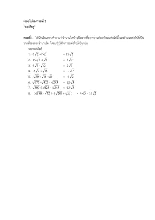 เฉลยใบกิจกรรมที่ 2
"ลองคิดดู"

ตอนที่ 1 ใหนักเรียนตอบคําถามวาจํานวนใดบางเปนรากที่สองของแตละจํานวนตอไปนี้ และจํานวนตอไปนี้เปน
รากทีสองของจํานวนใด โดยปฏิบัติกิจกรรมตอไปนีเ้ ปนกลุม
     ่                                               
   จงหาผลลัพธ
   1. 8 2 +7 2                  = 15 2
   2. 15 7 -7 7                 = 8 7
   3. 4 3 - 12                  = 2 3
   4. -3 7 + 28                 = - 7
   5. 50 + 18 - 8               = 6 2
   6. 675 - 432 - 243 = 12 3
   7. 500 -3 125 - 245 = -12 5
   8. ( 180 - 72 ) - ( 200 + 20 ) = 4 5 - 16 2
 